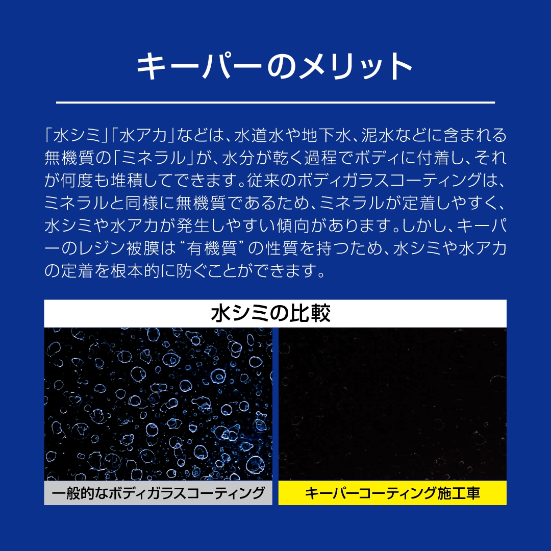 キーパーのメリット。「水シミ」や「水アカ」などは、水道水や地下水、泥水などに含まれてる無機質の「ミネラル」が、水分が乾く工程でボディに付着し、それが何度も堆積してできます。従来のボディガラスコーティングは、ミネラルと同様に無機質であるため、ミネラルが定着しやすく、水シミや水アカが発生しやすい傾向があります。しかし、キーパーのレジン被膜は「有機質」の性質を持つため、水シミや水アカの定着を根本的に防ぐことができます。